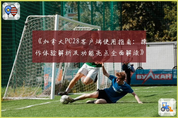 《加拿大PC28客户端使用指南：操作体验解析及功能亮点全面解读》