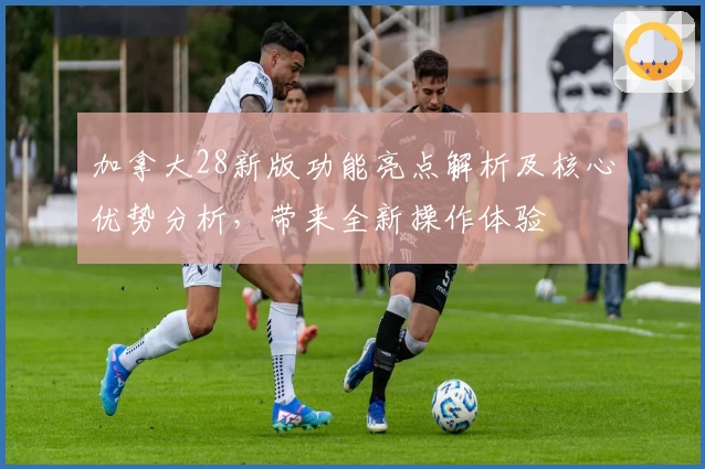 加拿大28新版功能亮点解析及核心优势分析，带来全新操作体验